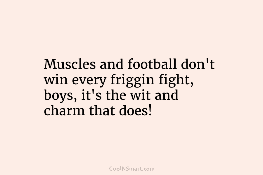 Muscles and football don’t win every friggin fight, boys, it’s the wit and charm that...