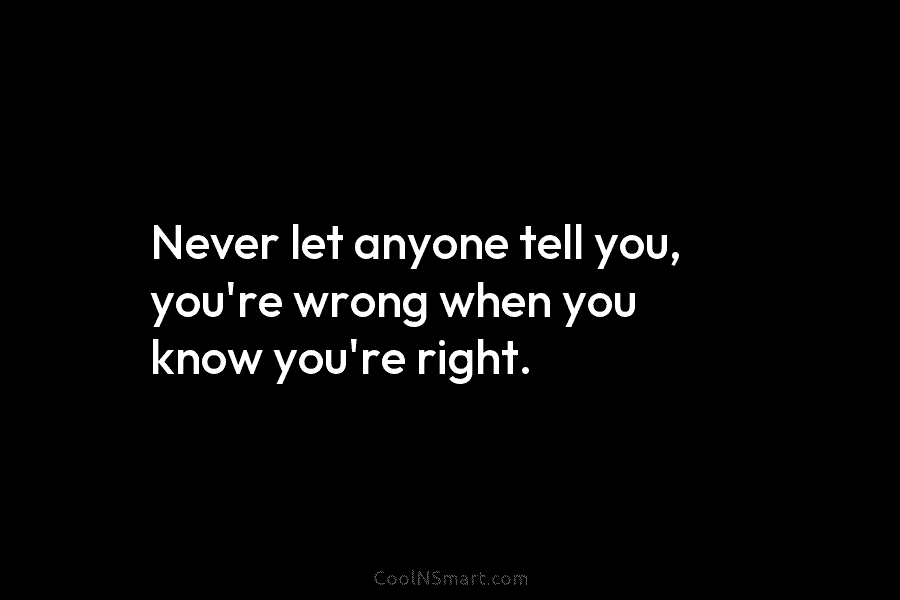 Never let anyone tell you, you’re wrong when you know you’re right.