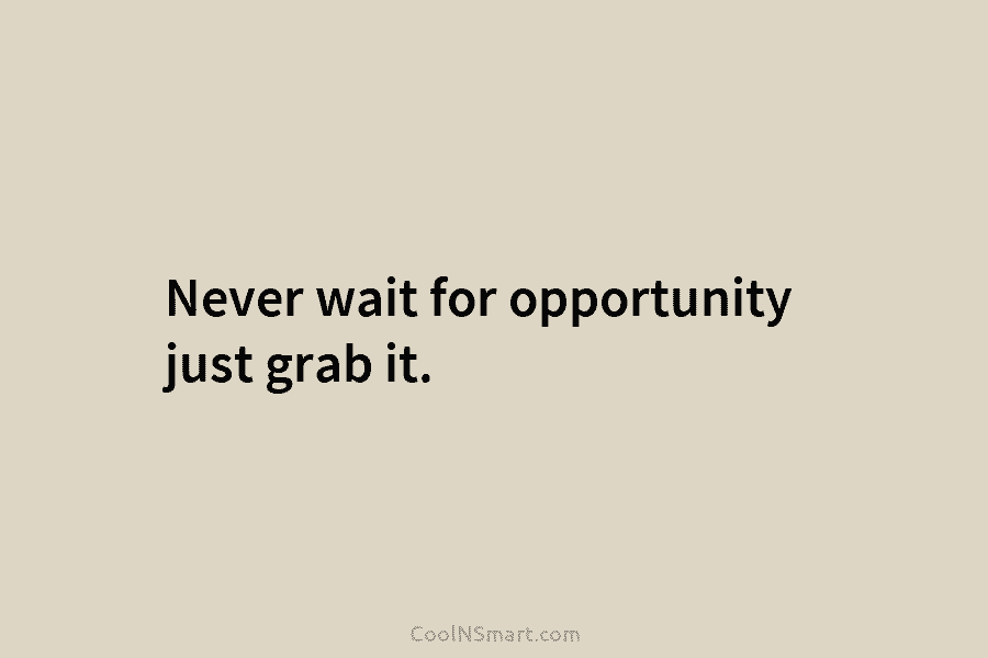 Never wait for opportunity just grab it.
