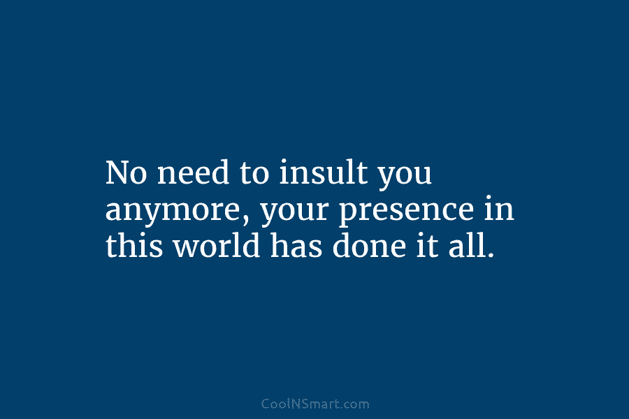 No need to insult you anymore, your presence in this world has done it all.