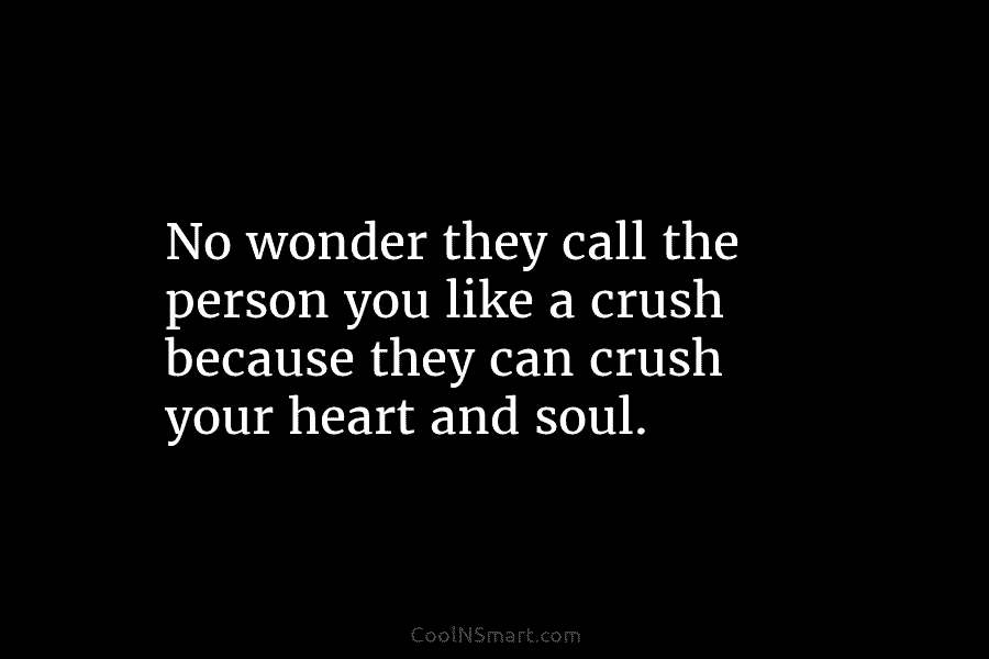 No wonder they call the person you like a crush because they can crush your heart and soul.