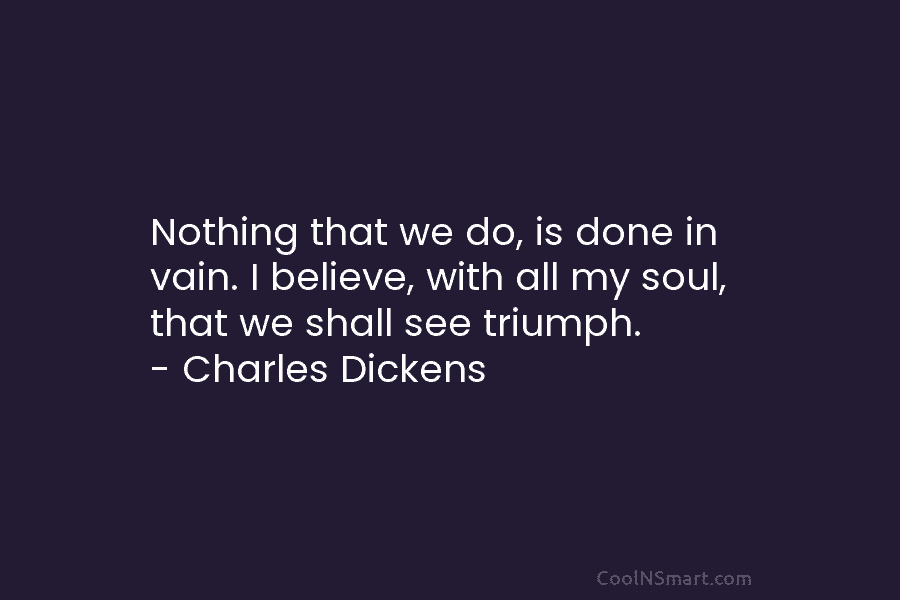 Nothing that we do, is done in vain. I believe, with all my soul, that...