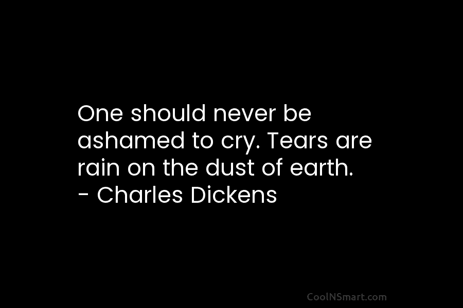 One should never be ashamed to cry. Tears are rain on the dust of earth. – Charles Dickens