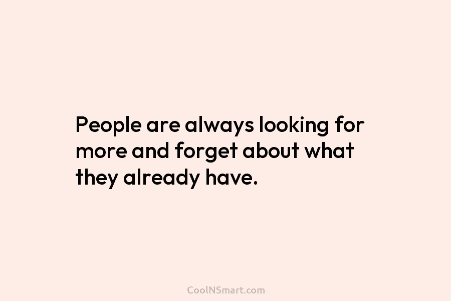 People are always looking for more and forget about what they already have.