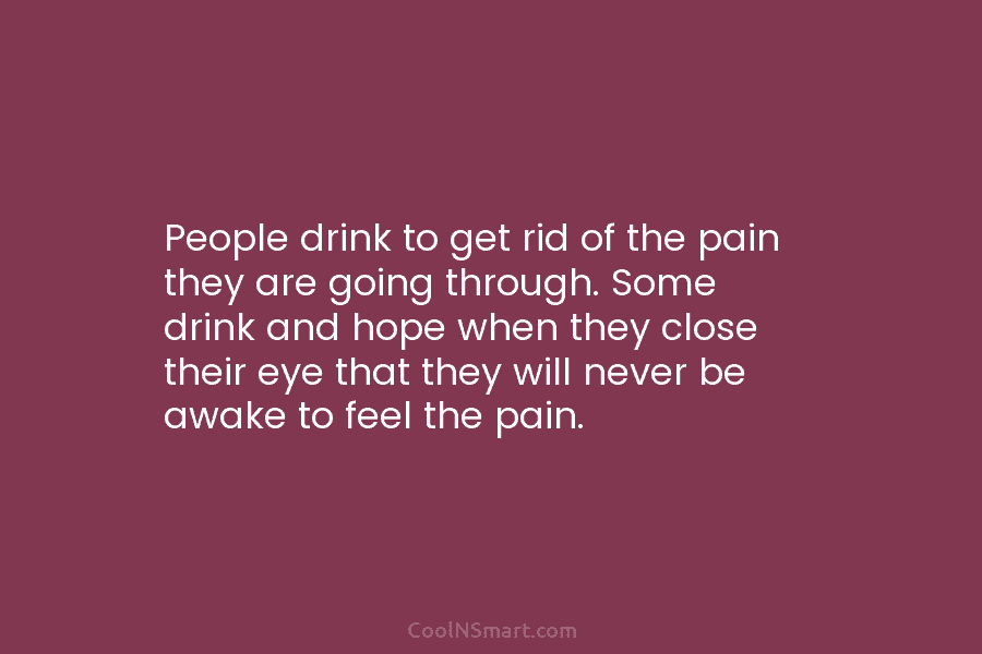 People drink to get rid of the pain they are going through. Some drink and hope when they close their...