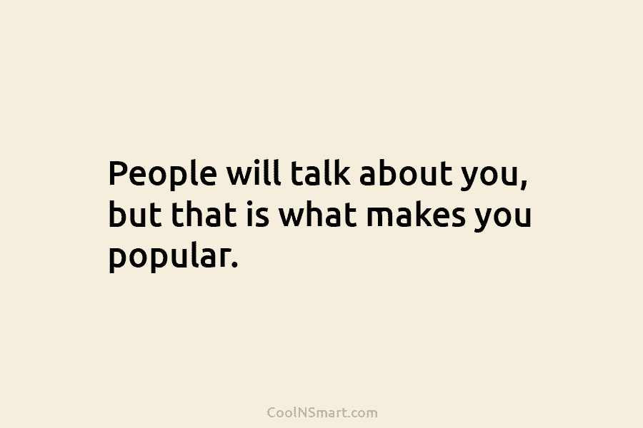 People will talk about you, but that is what makes you popular.