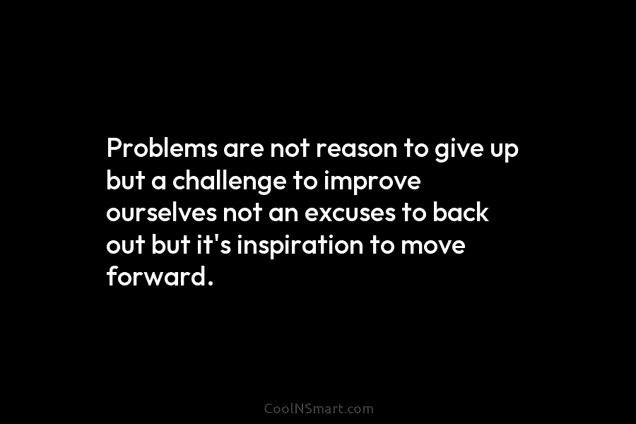 Problems are not reason to give up but a challenge to improve ourselves not an excuses to back out but...