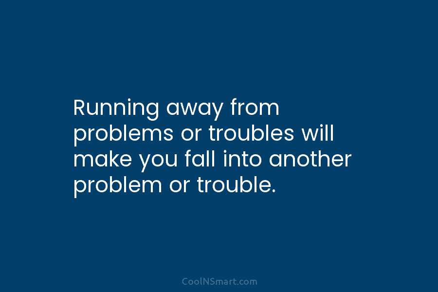 Running away from problems or troubles will make you fall into another problem or trouble.