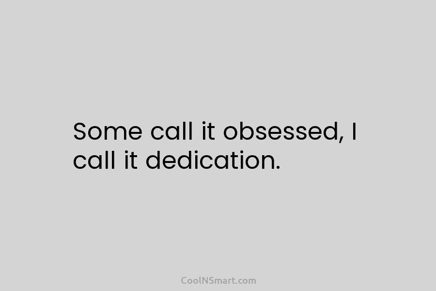 Some call it obsessed, I call it dedication.