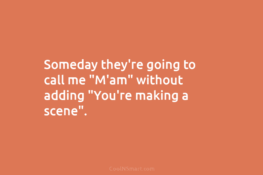 Someday they’re going to call me “M’am” without adding “You’re making a scene”.