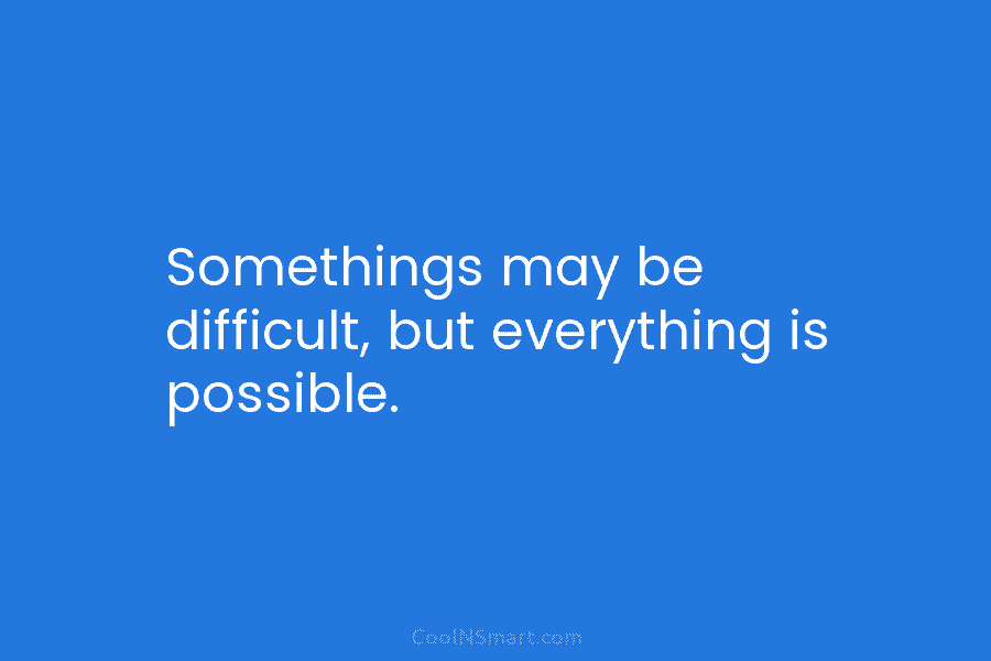 Somethings may be difficult, but everything is possible.