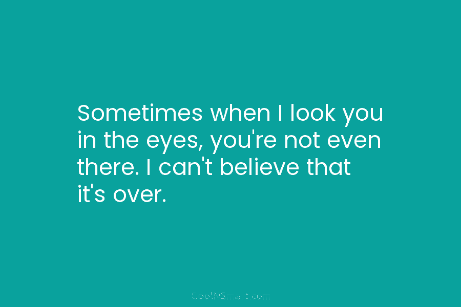 Sometimes when I look you in the eyes, you’re not even there. I can’t believe...