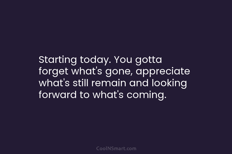 Starting today. You gotta forget what’s gone, appreciate what’s still remain and looking forward to what’s coming.