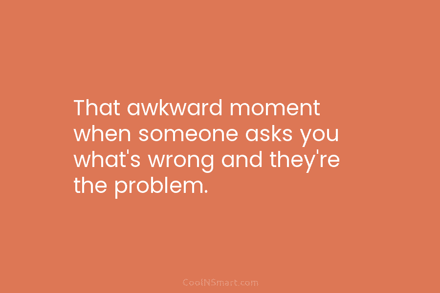 That awkward moment when someone asks you what’s wrong and they’re the problem.