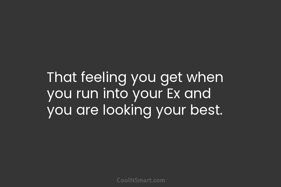That feeling you get when you run into your Ex and you are looking your...