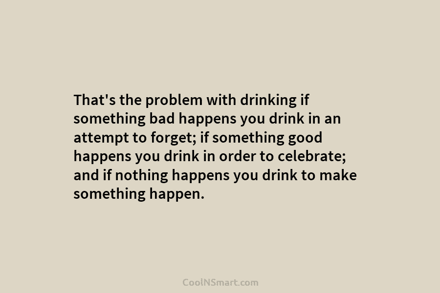 That’s the problem with drinking if something bad happens you drink in an attempt to...