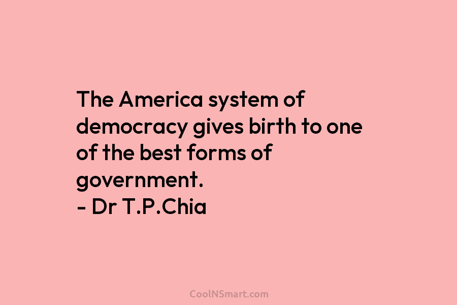 The America system of democracy gives birth to one of the best forms of government. – Dr T.P.Chia