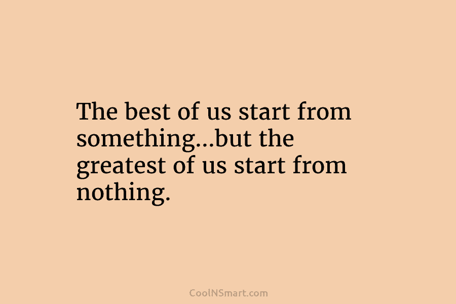 The best of us start from something…but the greatest of us start from nothing.