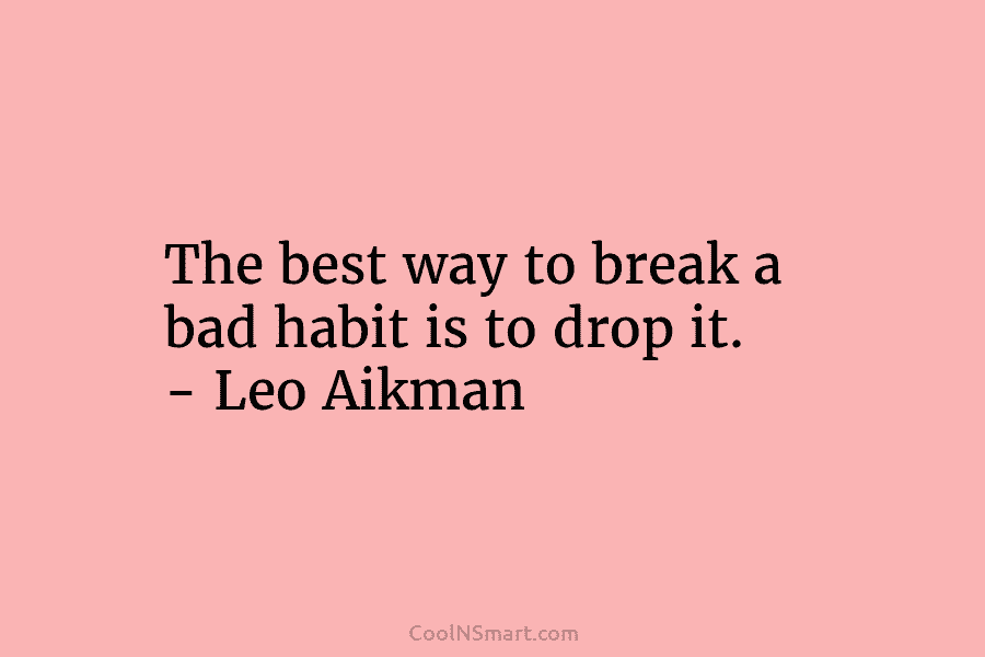 The best way to break a bad habit is to drop it. – Leo Aikman
