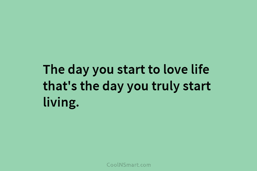 The day you start to love life that’s the day you truly start living.