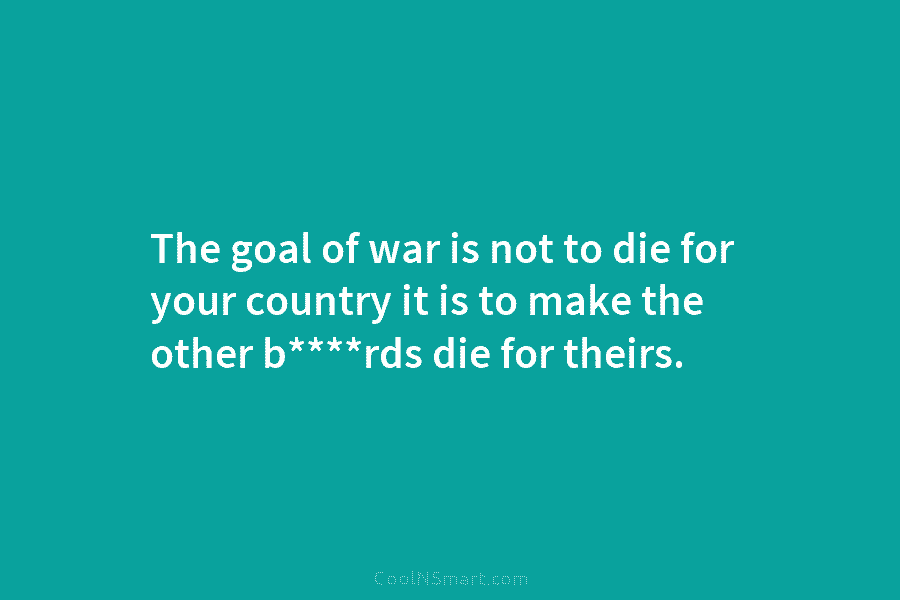 The goal of war is not to die for your country it is to make...