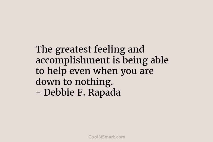 The greatest feeling and accomplishment is being able to help even when you are down...