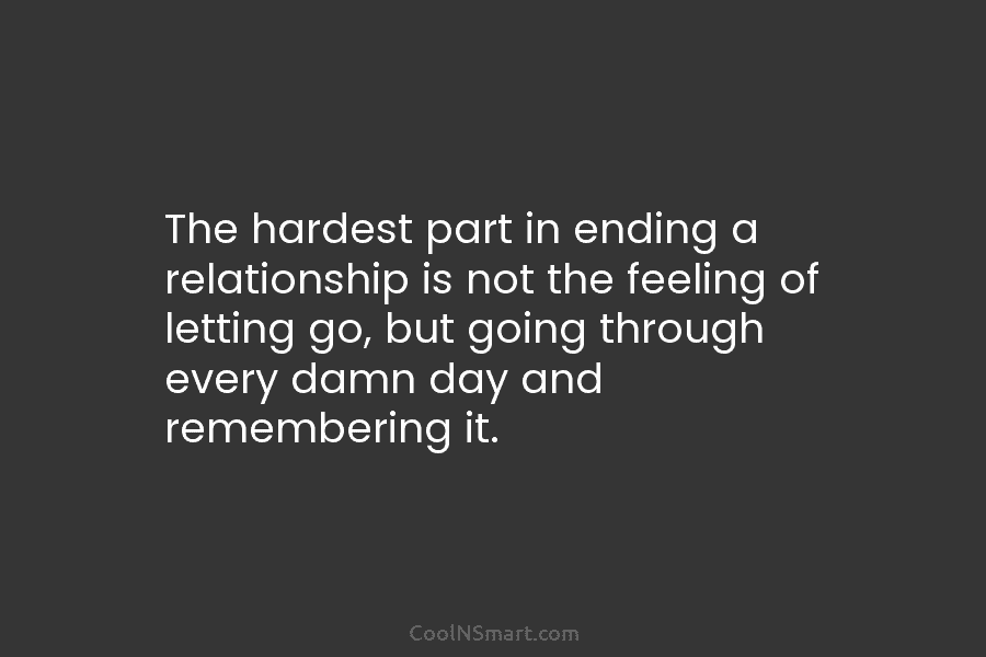 The hardest part in ending a relationship is not the feeling of letting go, but going through every damn day...