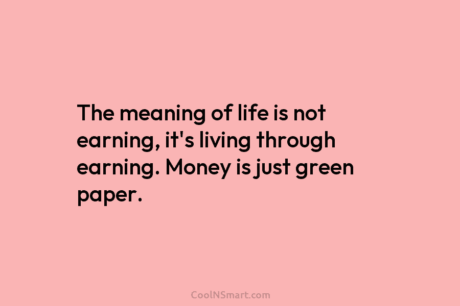 The meaning of life is not earning, it’s living through earning. Money is just green paper.