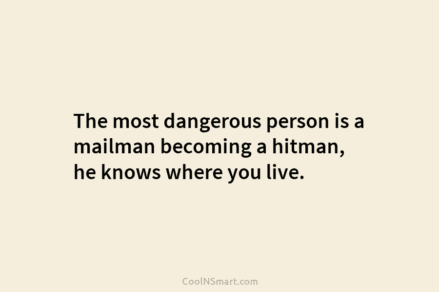The most dangerous person is a mailman becoming a hitman, he knows where you live.