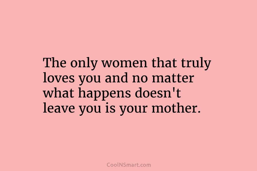 The only women that truly loves you and no matter what happens doesn’t leave you is your mother.