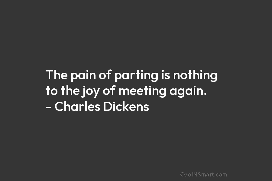 The pain of parting is nothing to the joy of meeting again. – Charles Dickens