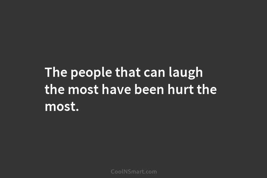 The people that can laugh the most have been hurt the most.