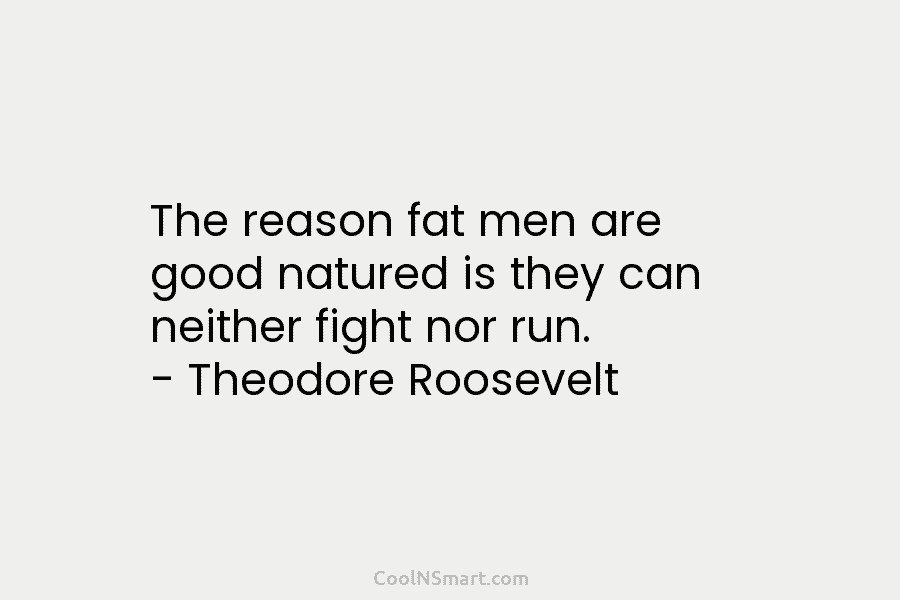 The reason fat men are good natured is they can neither fight nor run. – Theodore Roosevelt