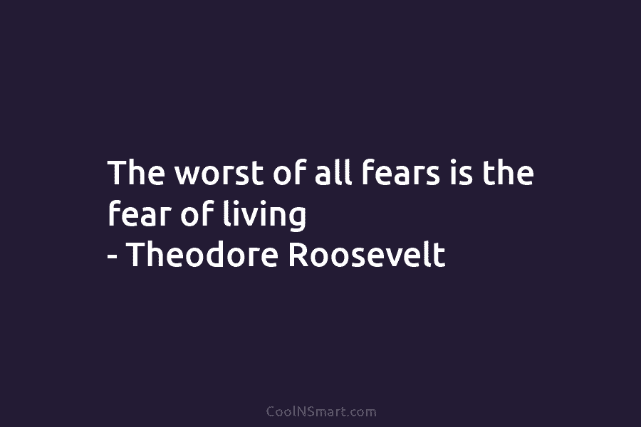 The worst of all fears is the fear of living – Theodore Roosevelt