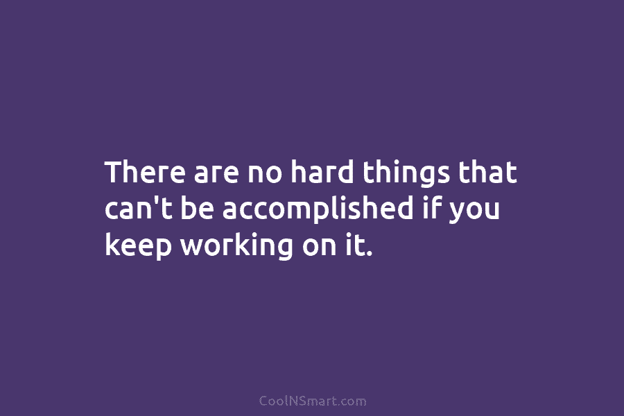 There are no hard things that can’t be accomplished if you keep working on it.
