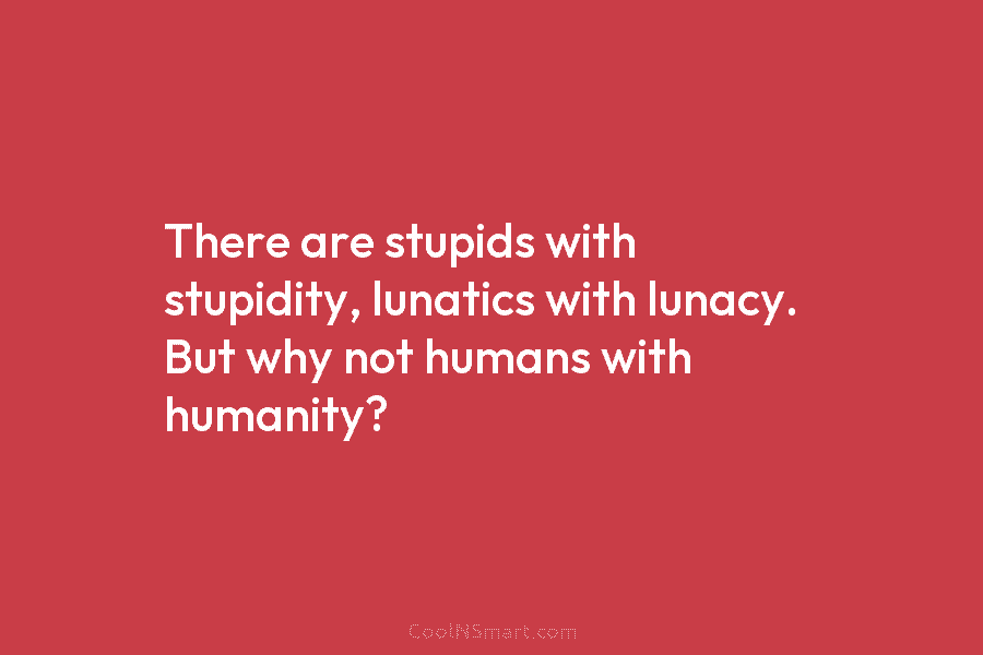 There are stupids with stupidity, lunatics with lunacy. But why not humans with humanity?