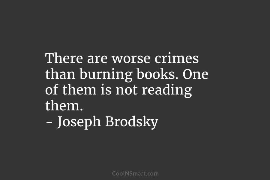 There are worse crimes than burning books. One of them is not reading them. – Joseph Brodsky