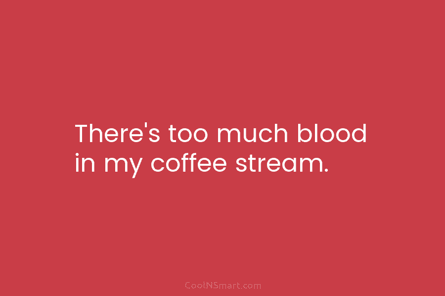 There’s too much blood in my coffee stream.