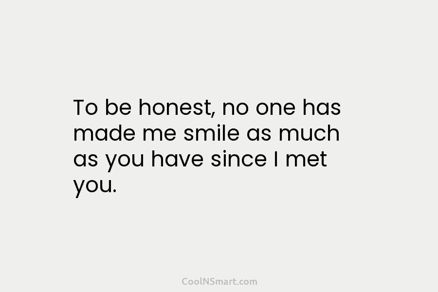 To be honest, no one has made me smile as much as you have since...