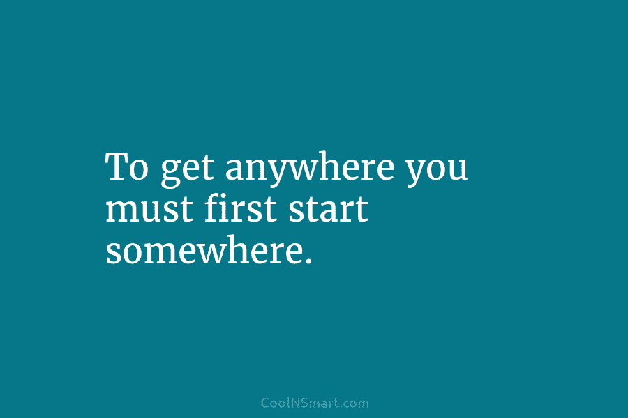 To get anywhere you must first start somewhere.