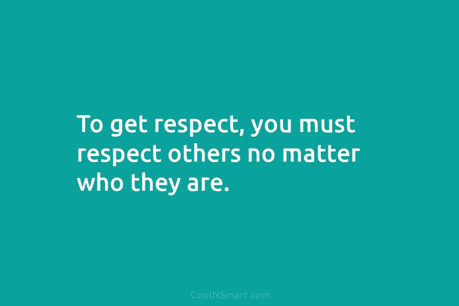 To get respect, you must respect others no matter who they are.