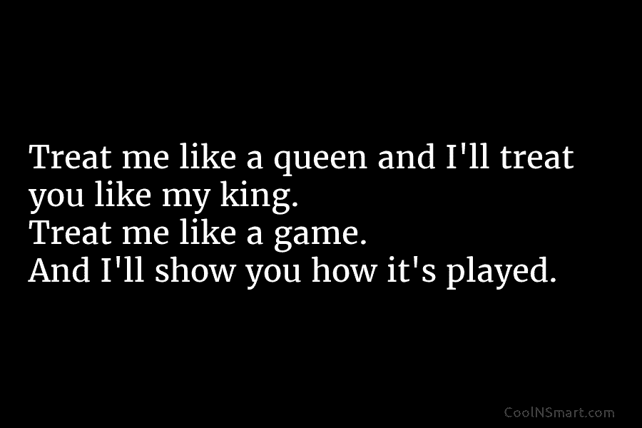 Treat me like a queen and I’ll treat you like my king. Treat me like...