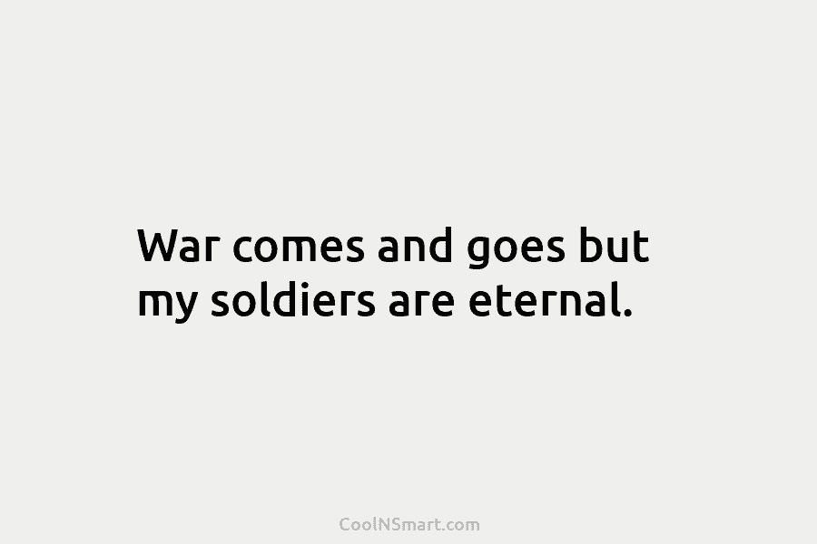 War comes and goes but my soldiers are eternal.