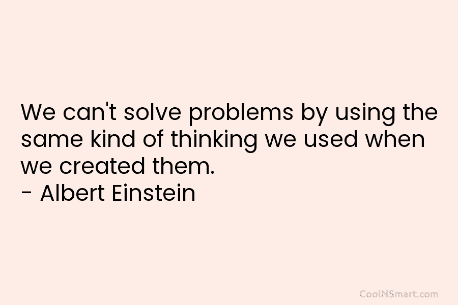 We can’t solve problems by using the same kind of thinking we used when we created them. – Albert Einstein