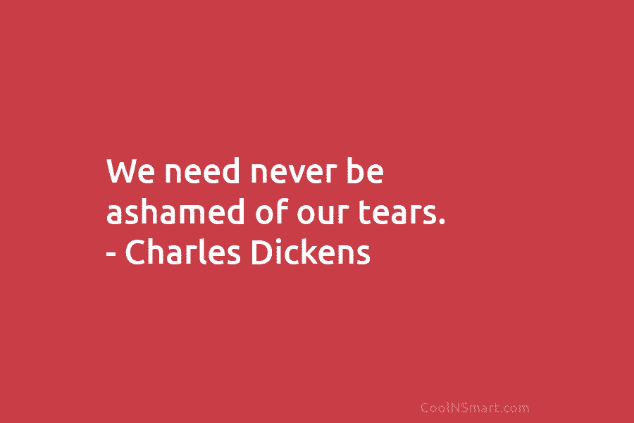 We need never be ashamed of our tears. – Charles Dickens