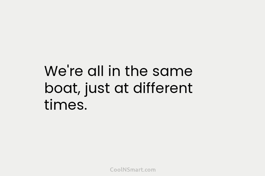 We’re all in the same boat, just at different times.