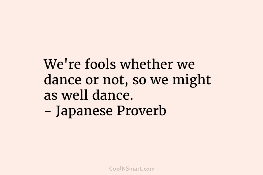 We’re fools whether we dance or not, so we might as well dance. – Japanese Proverb