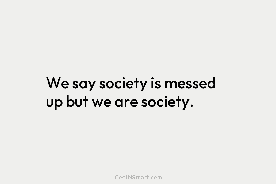 We say society is messed up but we are society.