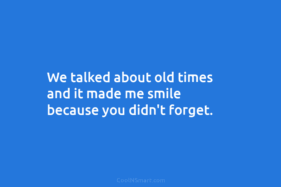 We talked about old times and it made me smile because you didn’t forget.
