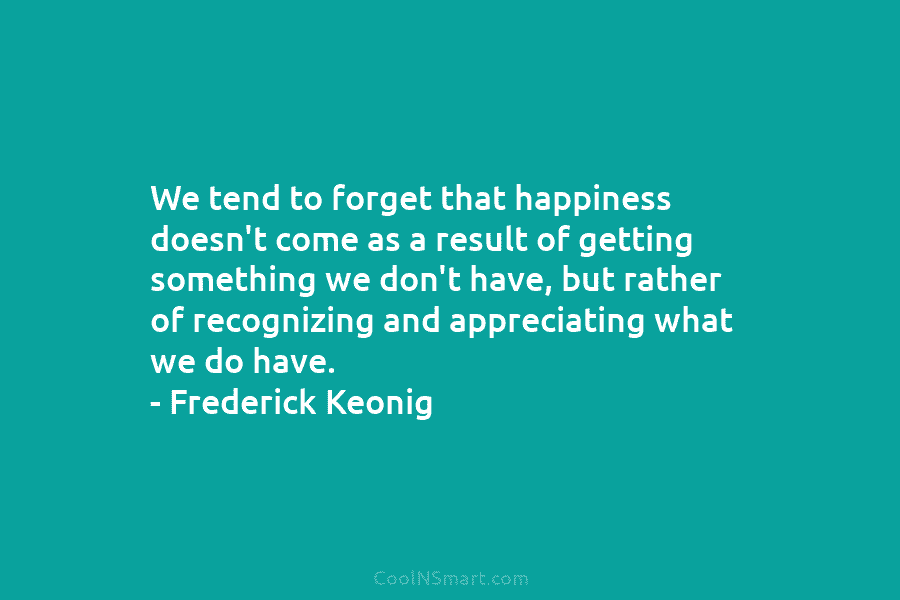 We tend to forget that happiness doesn’t come as a result of getting something we don’t have, but rather of...